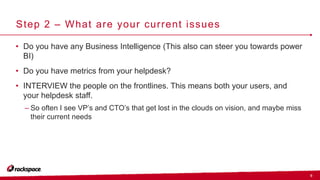 9
Step 2 – What are your current issues
• Do you have any Business Intelligence (This also can steer you towards power
BI)
• Do you have metrics from your helpdesk?
• INTERVIEW the people on the frontlines. This means both your users, and
your helpdesk staff.
– So often I see VP’s and CTO’s that get lost in the clouds on vision, and maybe miss
their current needs
 