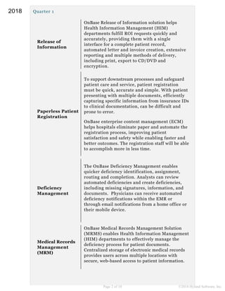 Quarter 1
Release of
Information
OnBase Release of Information solution helps
Health Information Management (HIM)
departments fulfill ROI requests quickly and
accurately, providing them with a single
interface for a complete patient record,
automated letter and invoice creation, extensive
reporting and multiple methods of delivery,
including print, export to CD/DVD and
encryption.
Paperless Patient
Registration
To support downstream processes and safeguard
patient care and service, patient registration
must be quick, accurate and simple. With patient
presenting with multiple documents, efficiently
capturing specific information from insurance IDs
to clinical documentation, can be difficult and
prone to error.
OnBase enterprise content management (ECM)
helps hospitals eliminate paper and automate the
registration process, improving patient
satisfaction and safety while enabling faster and
better outcomes. The registration staff will be able
to accomplish more in less time.
Deficiency
Management
The OnBase Deficiency Management enables
quicker deficiency identification, assignment,
routing and completion. Analysts can review
automated deficiencies and create deficiencies,
including missing signatures, information, and
documents. Physicians can receive automated
deficiency notifications within the EMR or
through email notifications from a home office or
their mobile device.
Medical Records
Management
(MRM)
OnBase Medical Records Management Solution
(MRMS) enables Health Information Management
(HIM) departments to effectively manage the
deficiency process for patient documents.
Centralized storage of electronic medical records
provides users across multiple locations with
secure, web-based access to patient information.
Page 2 of 10 ©2018 Hyland Software, Inc.
2018
 