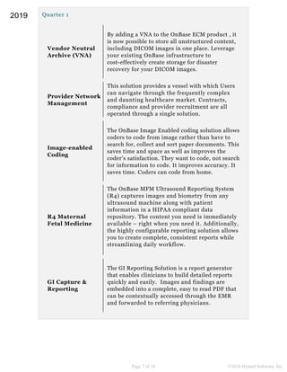 Quarter 1
Vendor Neutral
Archive (VNA)
By adding a VNA to the OnBase ECM product , it
is now possible to store all unstructured content,
including DICOM images in one place. Leverage
your existing OnBase infrastructure to
cost-effectively create storage for disaster
recovery for your DICOM images.
Provider Network
Management
This solution provides a vessel with which Users
can navigate through the frequently complex
and daunting healthcare market. Contracts,
compliance and provider recruitment are all
operated through a single solution.
Image-enabled
Coding
The OnBase Image Enabled coding solution allows
coders to code from image rather than have to
search for, collect and sort paper documents. This
saves time and space as well as improves the
coder's satisfaction. They want to code, not search
for information to code. It improves accuracy. It
saves time. Coders can code from home.
R4 Maternal
Fetal Medicine
The OnBase MFM Ultrasound Reporting System
(R4) captures images and biometry from any
ultrasound machine along with patient
information in a HIPAA compliant data
repository. The content you need is immediately
available – right when you need it. Additionally,
the highly configurable reporting solution allows
you to create complete, consistent reports while
streamlining daily workflow.
GI Capture &
Reporting
The GI Reporting Solution is a report generator
that enables clinicians to build detailed reports
quickly and easily. Images and findings are
embedded into a complete, easy to read PDF that
can be contextually accessed through the EMR
and forwarded to referring physicians.
Page 7 of 10 ©2018 Hyland Software, Inc.
2019
 