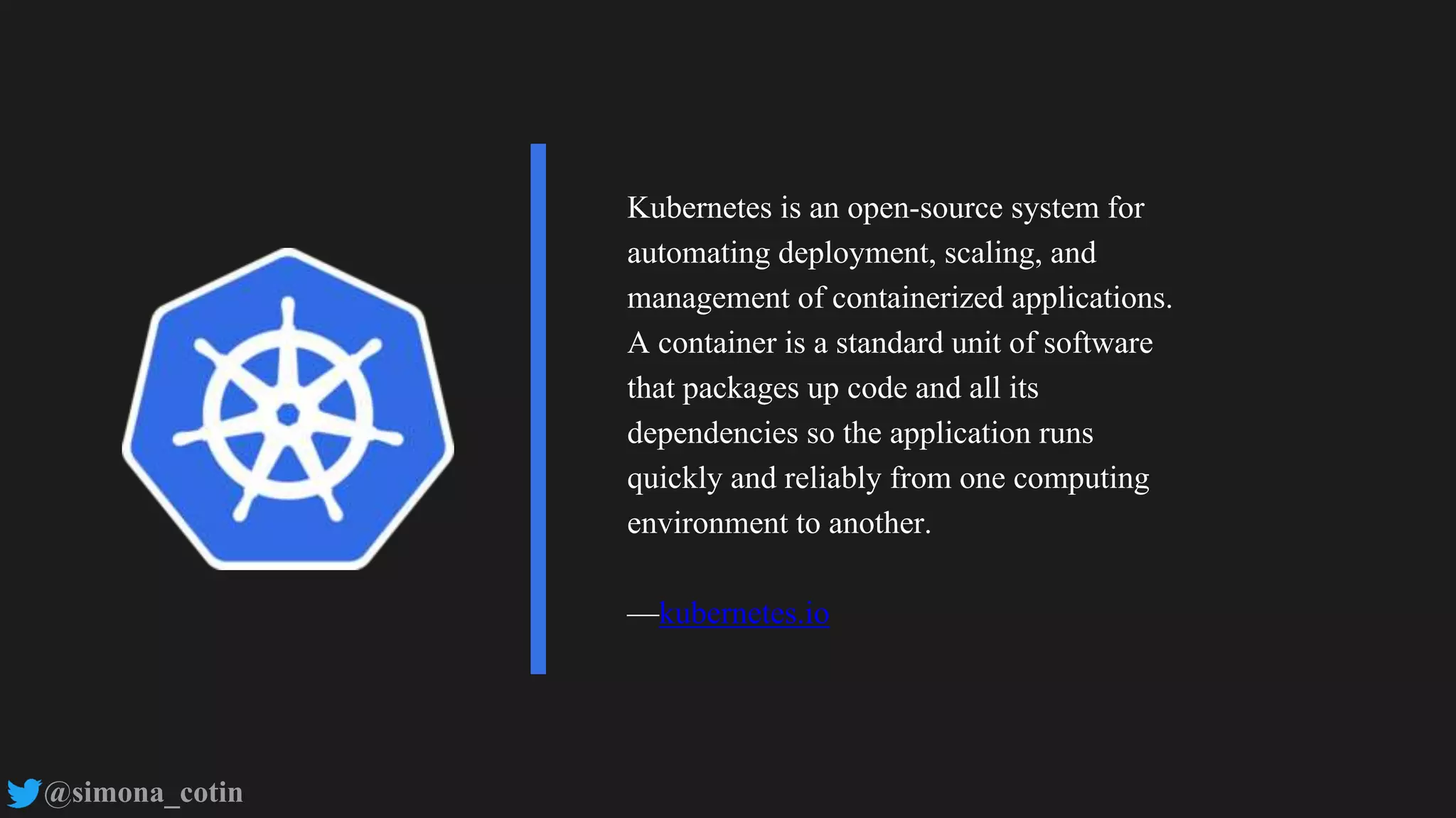 @simona_cotin
Kubernetes is an open-source system for
automating deployment, scaling, and
management of containerized applications.
A container is a standard unit of software
that packages up code and all its
dependencies so the application runs
quickly and reliably from one computing
environment to another.
—kubernetes.io
 