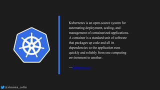 @simona_cotin
Kubernetes is an open-source system for
automating deployment, scaling, and
management of containerized applications.
A container is a standard unit of software
that packages up code and all its
dependencies so the application runs
quickly and reliably from one computing
environment to another.
—kubernetes.io
 