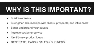WHY IS THIS IMPORTANT?
● Build awareness
● Strengthen relationships with clients, prospects, and influencers
● Better understand your buyers
● Improve customer service
● Identify new product ideas
● GENERATE LEADS = SALES = BUSINESS