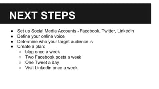 NEXT STEPS
●
●
●
●
Set up Social Media Accounts - Facebook, Twitter, Linkedin
Define your online voice
Determine who your target audience is
Create a plan:
○ blog once a week
○ Two Facebook posts a week
○ One Tweet a day
○ Visit Linkedin once a week