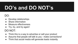 DO’s and DO NOT’s
DO:
●
●
●
●
Develop relationships
Share information
Measure effectiveness
Try, try, and try again!
DO NOT:
● Think this is a way to advertise or sell your product
● Assume that people will talk to you - make connections!
● Think that social media will generate leads instantly
