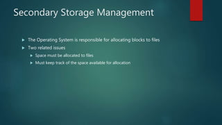 Secondary Storage Management
 The Operating System is responsible for allocating blocks to files
 Two related issues
 Space must be allocated to files
 Must keep track of the space available for allocation
 