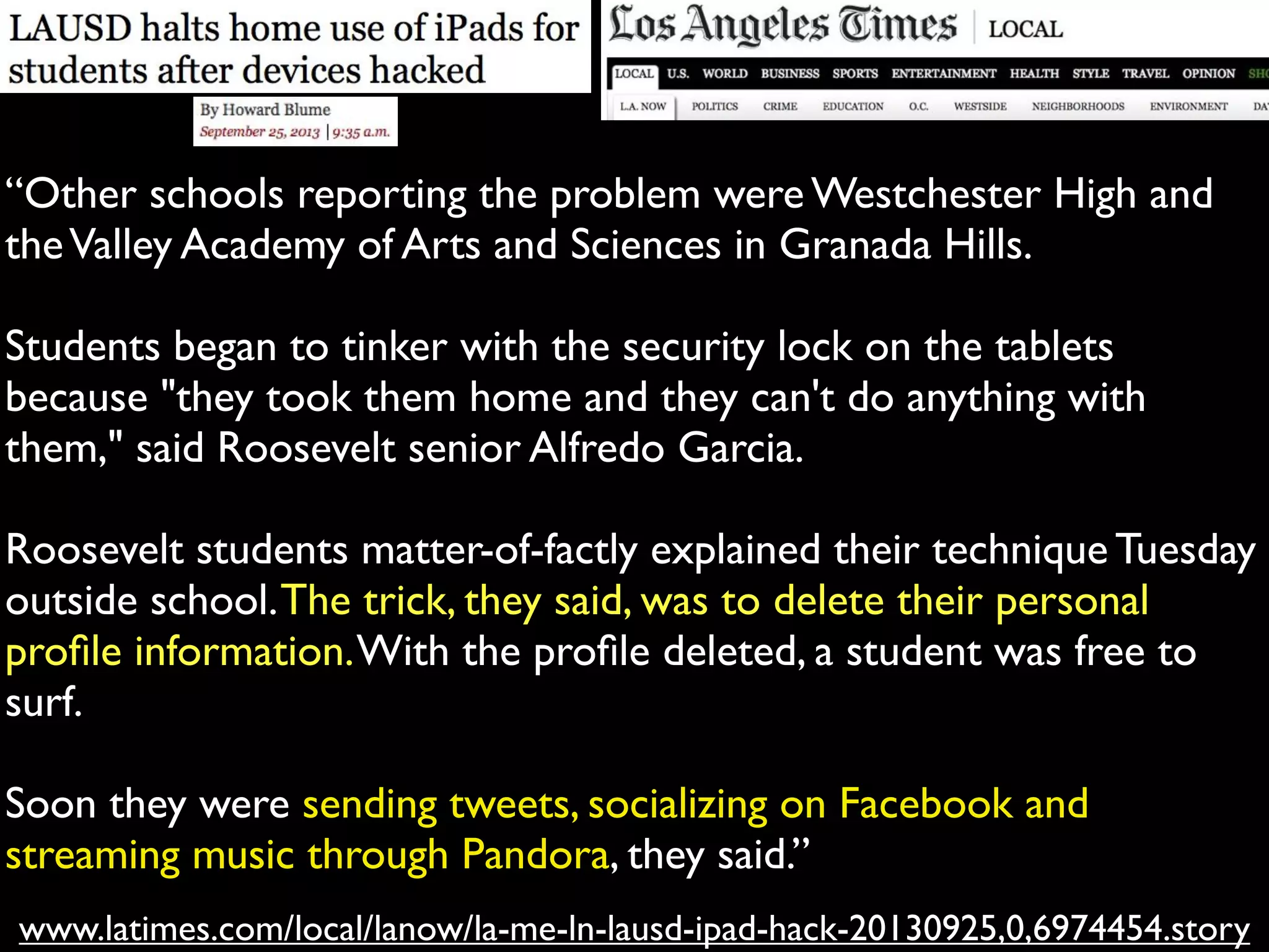 www.latimes.com/local/lanow/la-me-ln-lausd-ipad-hack-20130925,0,6974454.story
“Other schools reporting the problem were Westchester High and
theValley Academy of Arts and Sciences in Granada Hills.
Students began to tinker with the security lock on the tablets
because "they took them home and they can't do anything with
them," said Roosevelt senior Alfredo Garcia.
Roosevelt students matter-of-factly explained their technique Tuesday
outside school.The trick, they said, was to delete their personal
proﬁle information.With the proﬁle deleted, a student was free to
surf.
Soon they were sending tweets, socializing on Facebook and
streaming music through Pandora, they said.”
 