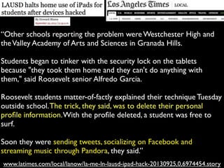 www.latimes.com/local/lanow/la-me-ln-lausd-ipad-hack-20130925,0,6974454.story
“Other schools reporting the problem were Westchester High and
theValley Academy of Arts and Sciences in Granada Hills.
Students began to tinker with the security lock on the tablets
because "they took them home and they can't do anything with
them," said Roosevelt senior Alfredo Garcia.
Roosevelt students matter-of-factly explained their technique Tuesday
outside school.The trick, they said, was to delete their personal
proﬁle information.With the proﬁle deleted, a student was free to
surf.
Soon they were sending tweets, socializing on Facebook and
streaming music through Pandora, they said.”
 