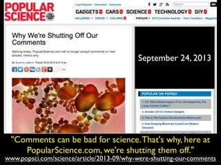 www.popsci.com/science/article/2013-09/why-were-shutting-our-comments
"Comments can be bad for science.That's why, here at
PopularScience.com, we're shutting them off."
September 24, 2013
 