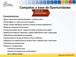 Campañas a base de Oportunidades  Guiado por Oportunidades: Características: Mayor número de Campañas Dirigidas -> Cientos al Año Hit-rate Medio vs. costo menor por campaña Origen variado: Marketing, Atención a Cliente, Eventos significativos Manejo de Campañas Permanentes Fuentes principales de Inf.: Tarjeta de Crédito y Programa de Lealtad Modelos de Predicción: Retensión, Lealtad, Wallet Share. Valor a largo plazo Optimización automatizada de campañas Canales Inbound: Puntos de Venta en Piso y Telefónico Integración con Aplicaciones de venta en Piso, Customer Care y Call Center Evaluación por transacciones Impacto en la organización:  Tutores de cuentas clave Revisión de esquemas de compensación Área analítica madura. 