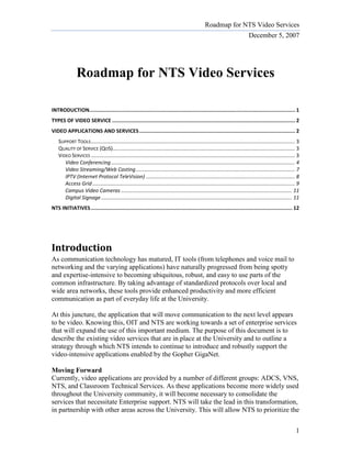 Roadmap for NTS Video Services
                                                                                                                                December 5, 2007




               Roadmap for NTS Video Services

INTRODUCTION........................................................................................................................................ 1
TYPES OF VIDEO SERVICE ......................................................................................................................... 2
VIDEO APPLICATIONS AND SERVICES ....................................................................................................... 2
    SUPPORT TOOLS ............................................................................................................................................. 3
    QUALITY OF SERVICE (QOS).............................................................................................................................. 3
    VIDEO SERVICES ............................................................................................................................................. 3
       Video Conferencing ............................................................................................................................... 4
       Video Streaming/Web Casting .............................................................................................................. 7
       IPTV (Internet Protocol TeleVision) ....................................................................................................... 8
       Access Grid ............................................................................................................................................ 9
       Campus Video Cameras ...................................................................................................................... 11
       Digital Signage .................................................................................................................................... 11
NTS INITIATIVES ..................................................................................................................................... 12




Introduction
As communication technology has matured, IT tools (from telephones and voice mail to
networking and the varying applications) have naturally progressed from being spotty
and expertise-intensive to becoming ubiquitous, robust, and easy to use parts of the
common infrastructure. By taking advantage of standardized protocols over local and
wide area networks, these tools provide enhanced productivity and more efficient
communication as part of everyday life at the University.

At this juncture, the application that will move communication to the next level appears
to be video. Knowing this, OIT and NTS are working towards a set of enterprise services
that will expand the use of this important medium. The purpose of this document is to
describe the existing video services that are in place at the University and to outline a
strategy through which NTS intends to continue to introduce and robustly support the
video-intensive applications enabled by the Gopher GigaNet.

Moving Forward
Currently, video applications are provided by a number of different groups: ADCS, VNS,
NTS, and Classroom Technical Services. As these applications become more widely used
throughout the University community, it will become necessary to consolidate the
services that necessitate Enterprise support. NTS will take the lead in this transformation,
in partnership with other areas across the University. This will allow NTS to prioritize the


                                                                                                                                                               1
 