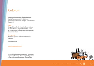 13Roadmap Human Capital Topsectoren 2016 – 2020 - november 2016 < II >
De voortgangsrapportage Roadmap Human
Capital Topsectoren 2016 - 2020 is een
gezamenlijke uitgave van de negen Topsectoren en
Team ICT.
Tekst
Irmgard Noordhoek, Pascal Hollman, Yolande
de Heus, Marsha Wagner, Jos van Erp, Onno
de Vreede, Louis Spaninks, Sjors Rozemeijer en
Antoinet de Haan.
Vormgeving
Podivium, grafisch en illustratief ontwerp,
Haarlem
November 2016
www.hcatopsectoren.nl
© verveelvoudigen is toegestaan mits ‘voortgangs-
rapportage Roadmap Human Capital Topsectoren
2016-2020’ als bronvermelding wordt vermeld.
Colofon
 