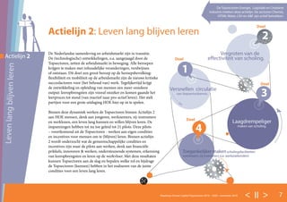 < II > 7Roadmap Human Capital Topsectoren 2016 – 2020 - november 2016
De Nederlandse samenleving en arbeidsmarkt zijn in transitie.
De (technologische) ontwikkelingen, o.a. aangejaagd door de
Topsectoren, zetten de arbeidsmarkt in beweging. Alle beroepen
krijgen te maken met inhoudelijke veranderingen, verdwijnen
of ontstaan. Dit doet een groot beroep op de beroepsbevolking:
flexibiliteit en mobiliteit op de arbeidsmarkt zijn de nieuwe kritieke
succesfactoren voor (het behoud van) werk. Tegelijkertijd krijgt
de ontwikkeling en opleiding van mensen een meer onzekere
output: leeropbrengsten zijn vooraf onzeker en komen gaande het
leerproces tot stand (van reactief naar pro-actief leren). Het stelt
partijen voor een grote uitdaging HOE hier op in te spelen.
Binnen deze dynamiek werken de Topsectoren binnen Actielijn 2
aan HOE mensen, denk aan jongeren, werknemers, zij-instromers
en werklozen, een leven lang kunnen en willen blijven leren. De
inspanningen hebben tot nu toe geleid tot 21 pilots. Deze pilots
– voortkomend uit de Topsectoren - werken aan eigen condities
en incentives voor mensen om te (blijven) leren. Binnen actielijn
2 wordt onderzocht wat de gemeenschappelijke condities en
incentives zijn waar de pilots aan werken, denk aan financiële
prikkels, innoveren & werken, ondersteunende systemen, erkenning
van leeropbrengsten en leren op de werkvloer. Met deze resultaten
kunnen Topsectoren aan de slag en bepalen welke rol en bijdrage
de Topsectoren (kunnen) hebben in het realiseren van de juiste
condities voor een leven lang leren.
Actielijn 2: Leven lang blijven leren
Levenlangblijvenleren
Actielijn 2
2
Versnellen circulatie
van (topsector)kennis.
Vergroten van de
effectiviteit van scholing.
3
4
Laagdrempeliger
maken van scholing.
Toegankelijker maken scholingsfaciliteiten
(werklozen, zij-instromers o.a. werkzoekenden)
1
Doel
Doel
Doel
Doel
De Topsectoren Energie, Logistiek en Creatieve
industrie trekken deze actielijn. De sectoren Chemie,
HTSM, Water, LSH en A&F zijn actief betrokken.
 