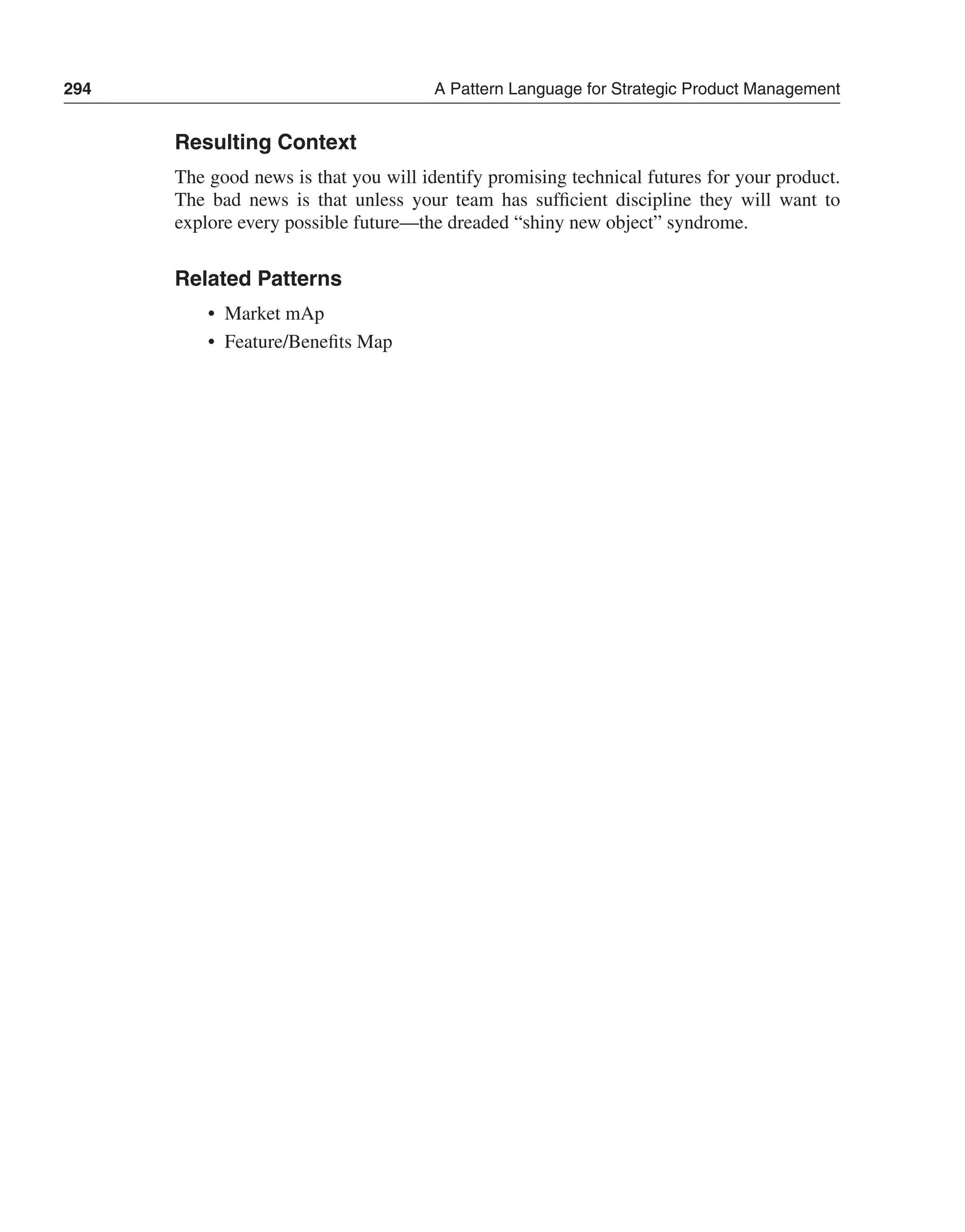 294 A Pattern Language for Strategic Product Management 
Resulting Context 
The good news is that you will identify promising technical futures for your product. 
The bad news is that unless your team has sufficient discipline they will want to 
explore every possible future—the dreaded “shiny new object” syndrome. 
Related Patterns 
• Market mAp 
• Feature/Benefits Map 
