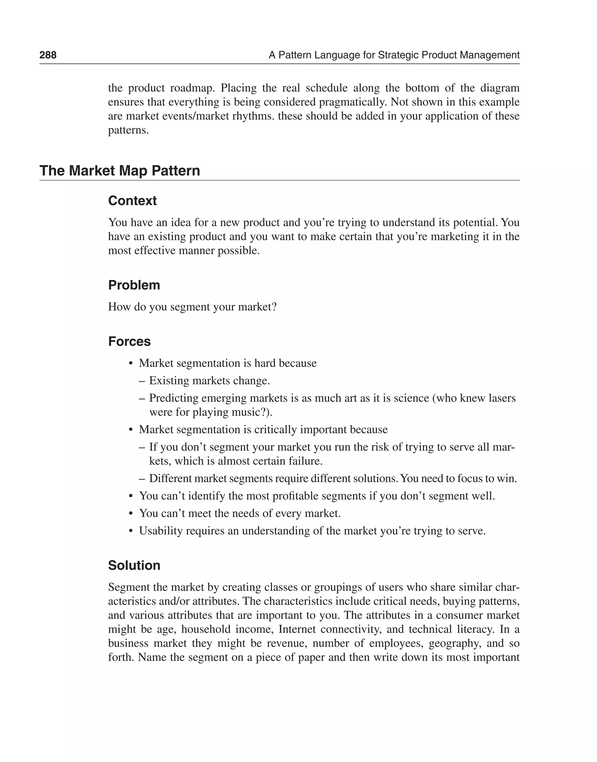 288 A Pattern Language for Strategic Product Management 
the product roadmap. Placing the real schedule along the bottom of the diagram 
ensures that everything is being considered pragmatically. Not shown in this example 
are market events/market rhythms. these should be added in your application of these 
patterns. 
The Market Map Pattern 
Context 
You have an idea for a new product and you’re trying to understand its potential. You 
have an existing product and you want to make certain that you’re marketing it in the 
most effective manner possible. 
Problem 
How do you segment your market? 
Forces 
• Market segmentation is hard because 
– Existing markets change. 
– Predicting emerging markets is as much art as it is science (who knew lasers 
were for playing music?). 
• Market segmentation is critically important because 
– If you don’t segment your market you run the risk of trying to serve all mar-kets, 
which is almost certain failure. 
– Different market segments require different solutions. You need to focus to win. 
• You can’t identify the most profitable segments if you don’t segment well. 
• You can’t meet the needs of every market. 
• Usability requires an understanding of the market you’re trying to serve. 
Solution 
Segment the market by creating classes or groupings of users who share similar char-acteristics 
and/or attributes. The characteristics include critical needs, buying patterns, 
and various attributes that are important to you. The attributes in a consumer market 
might be age, household income, Internet connectivity, and technical literacy. In a 
business market they might be revenue, number of employees, geography, and so 
forth. Name the segment on a piece of paper and then write down its most important 
 