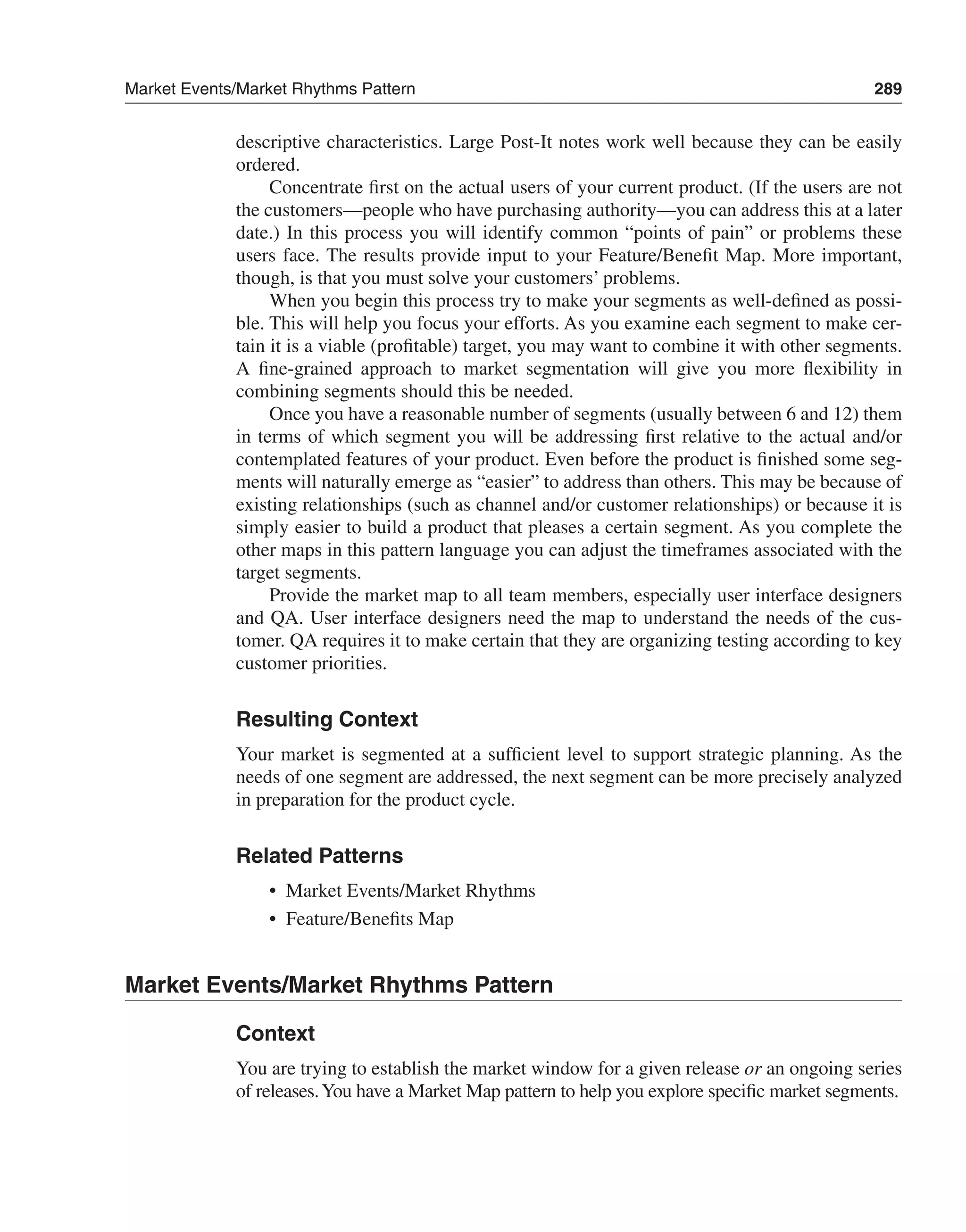 Market Events/Market Rhythms Pattern 289 
descriptive characteristics. Large Post-It notes work well because they can be easily 
ordered. 
Concentrate first on the actual users of your current product. (If the users are not 
the customers—people who have purchasing authority—you can address this at a later 
date.) In this process you will identify common “points of pain” or problems these 
users face. The results provide input to your Feature/Benefit Map. More important, 
though, is that you must solve your customers’ problems. 
When you begin this process try to make your segments as well-defined as possi-ble. 
This will help you focus your efforts. As you examine each segment to make cer-tain 
it is a viable (profitable) target, you may want to combine it with other segments. 
A fine-grained approach to market segmentation will give you more flexibility in 
combining segments should this be needed. 
Once you have a reasonable number of segments (usually between 6 and 12) them 
in terms of which segment you will be addressing first relative to the actual and/or 
contemplated features of your product. Even before the product is finished some seg-ments 
will naturally emerge as “easier” to address than others. This may be because of 
existing relationships (such as channel and/or customer relationships) or because it is 
simply easier to build a product that pleases a certain segment. As you complete the 
other maps in this pattern language you can adjust the timeframes associated with the 
target segments. 
Provide the market map to all team members, especially user interface designers 
and QA. User interface designers need the map to understand the needs of the cus-tomer. 
QA requires it to make certain that they are organizing testing according to key 
customer priorities. 
Resulting Context 
Your market is segmented at a sufficient level to support strategic planning. As the 
needs of one segment are addressed, the next segment can be more precisely analyzed 
in preparation for the product cycle. 
Related Patterns 
• Market Events/Market Rhythms 
• Feature/Benefits Map 
Market Events/Market Rhythms Pattern 
Context 
You are trying to establish the market window for a given release or an ongoing series 
of releases. You have a Market Map pattern to help you explore specific market segments. 
 