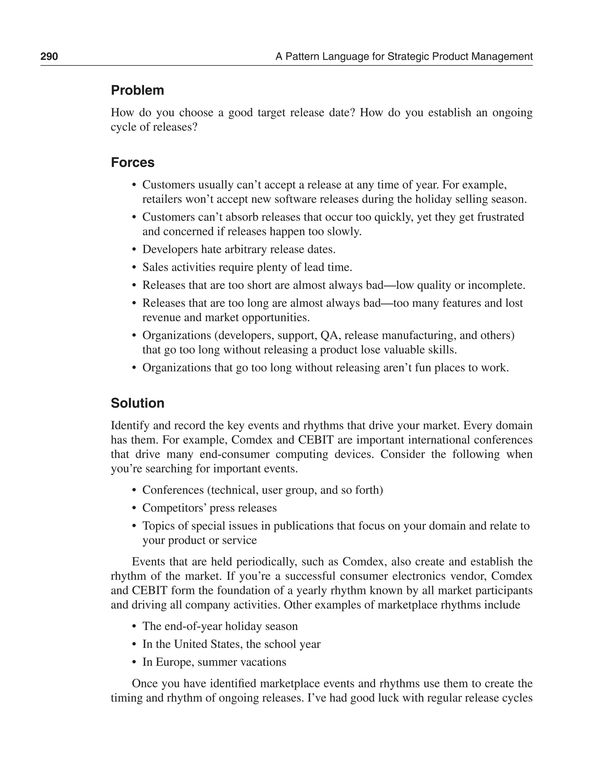 290 A Pattern Language for Strategic Product Management 
Problem 
How do you choose a good target release date? How do you establish an ongoing 
cycle of releases? 
Forces 
• Customers usually can’t accept a release at any time of year. For example, 
retailers won’t accept new software releases during the holiday selling season. 
• Customers can’t absorb releases that occur too quickly, yet they get frustrated 
and concerned if releases happen too slowly. 
• Developers hate arbitrary release dates. 
• Sales activities require plenty of lead time. 
• Releases that are too short are almost always bad—low quality or incomplete. 
• Releases that are too long are almost always bad—too many features and lost 
revenue and market opportunities. 
• Organizations (developers, support, QA, release manufacturing, and others) 
that go too long without releasing a product lose valuable skills. 
• Organizations that go too long without releasing aren’t fun places to work. 
Solution 
Identify and record the key events and rhythms that drive your market. Every domain 
has them. For example, Comdex and CEBIT are important international conferences 
that drive many end-consumer computing devices. Consider the following when 
you’re searching for important events. 
• Conferences (technical, user group, and so forth) 
• Competitors’ press releases 
• Topics of special issues in publications that focus on your domain and relate to 
your product or service 
Events that are held periodically, such as Comdex, also create and establish the 
rhythm of the market. If you’re a successful consumer electronics vendor, Comdex 
and CEBIT form the foundation of a yearly rhythm known by all market participants 
and driving all company activities. Other examples of marketplace rhythms include 
• The end-of-year holiday season 
• In the United States, the school year 
• In Europe, summer vacations 
Once you have identified marketplace events and rhythms use them to create the 
timing and rhythm of ongoing releases. I’ve had good luck with regular release cycles 
 