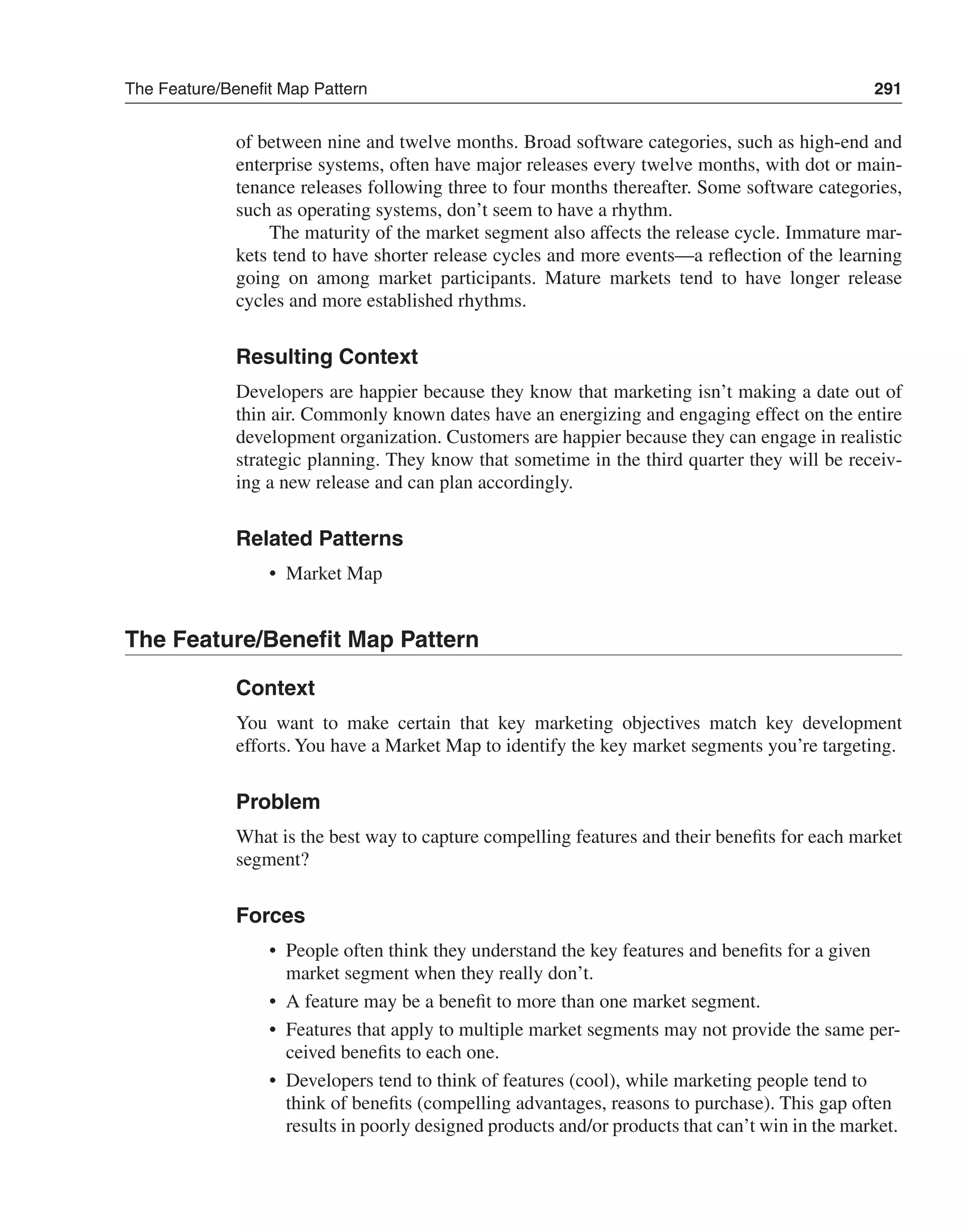 The Feature/Benefit Map Pattern 291 
of between nine and twelve months. Broad software categories, such as high-end and 
enterprise systems, often have major releases every twelve months, with dot or main-tenance 
releases following three to four months thereafter. Some software categories, 
such as operating systems, don’t seem to have a rhythm. 
The maturity of the market segment also affects the release cycle. Immature mar-kets 
tend to have shorter release cycles and more events—a reflection of the learning 
going on among market participants. Mature markets tend to have longer release 
cycles and more established rhythms. 
Resulting Context 
Developers are happier because they know that marketing isn’t making a date out of 
thin air. Commonly known dates have an energizing and engaging effect on the entire 
development organization. Customers are happier because they can engage in realistic 
strategic planning. They know that sometime in the third quarter they will be receiv-ing 
a new release and can plan accordingly. 
Related Patterns 
• Market Map 
The Feature/Benefit Map Pattern 
Context 
You want to make certain that key marketing objectives match key development 
efforts. You have a Market Map to identify the key market segments you’re targeting. 
Problem 
What is the best way to capture compelling features and their benefits for each market 
segment? 
Forces 
• People often think they understand the key features and benefits for a given 
market segment when they really don’t. 
• A feature may be a benefit to more than one market segment. 
• Features that apply to multiple market segments may not provide the same per-ceived 
benefits to each one. 
• Developers tend to think of features (cool), while marketing people tend to 
think of benefits (compelling advantages, reasons to purchase). This gap often 
results in poorly designed products and/or products that can’t win in the market. 
 