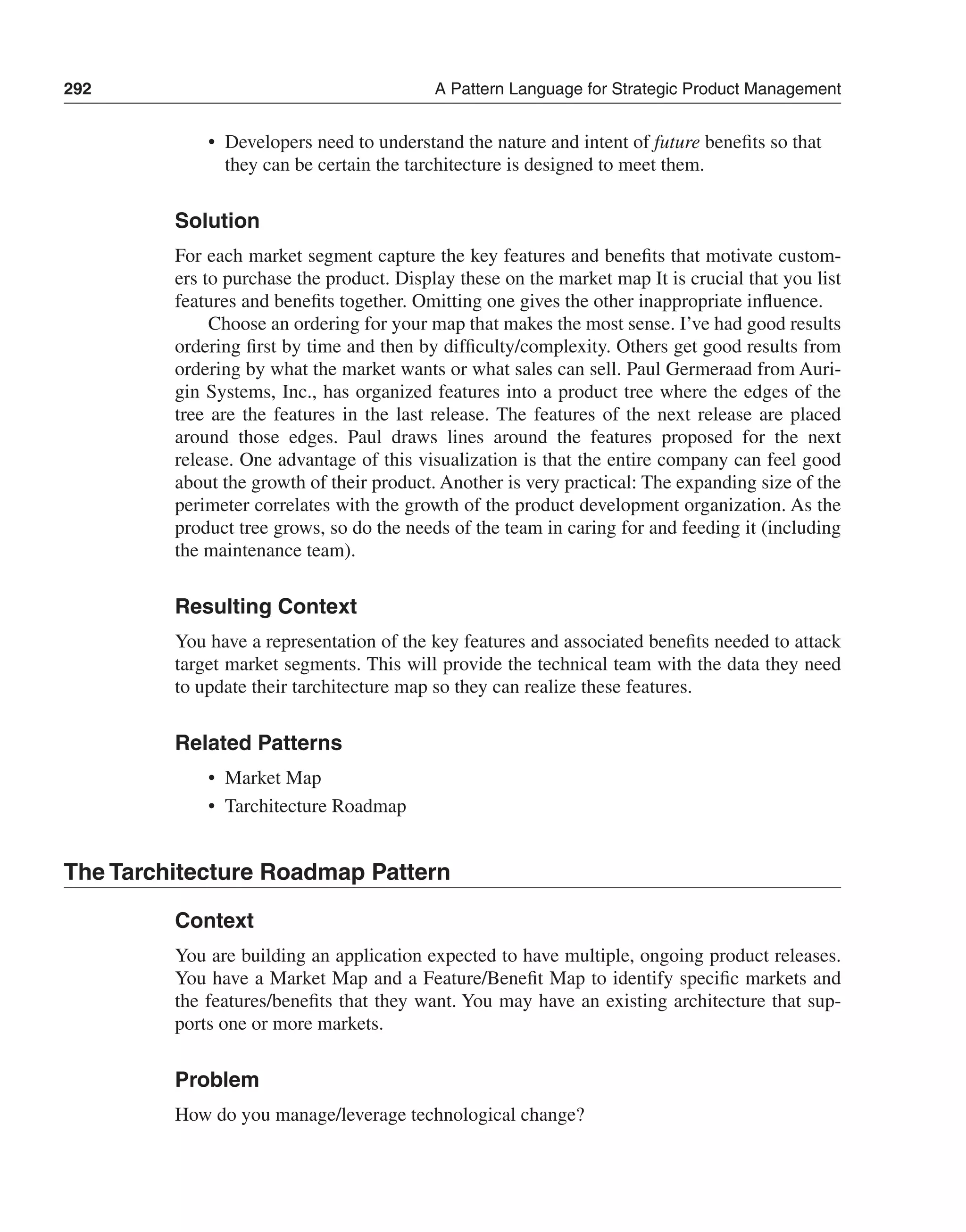 292 A Pattern Language for Strategic Product Management 
• Developers need to understand the nature and intent of future benefits so that 
they can be certain the tarchitecture is designed to meet them. 
Solution 
For each market segment capture the key features and benefits that motivate custom-ers 
to purchase the product. Display these on the market map It is crucial that you list 
features and benefits together. Omitting one gives the other inappropriate influence. 
Choose an ordering for your map that makes the most sense. I’ve had good results 
ordering first by time and then by difficulty/complexity. Others get good results from 
ordering by what the market wants or what sales can sell. Paul Germeraad from Auri-gin 
Systems, Inc., has organized features into a product tree where the edges of the 
tree are the features in the last release. The features of the next release are placed 
around those edges. Paul draws lines around the features proposed for the next 
release. One advantage of this visualization is that the entire company can feel good 
about the growth of their product. Another is very practical: The expanding size of the 
perimeter correlates with the growth of the product development organization. As the 
product tree grows, so do the needs of the team in caring for and feeding it (including 
the maintenance team). 
Resulting Context 
You have a representation of the key features and associated benefits needed to attack 
target market segments. This will provide the technical team with the data they need 
to update their tarchitecture map so they can realize these features. 
Related Patterns 
• Market Map 
• Tarchitecture Roadmap 
The Tarchitecture Roadmap Pattern 
Context 
You are building an application expected to have multiple, ongoing product releases. 
You have a Market Map and a Feature/Benefit Map to identify specific markets and 
the features/benefits that they want. You may have an existing architecture that sup-ports 
one or more markets. 
Problem 
How do you manage/leverage technological change? 
 
