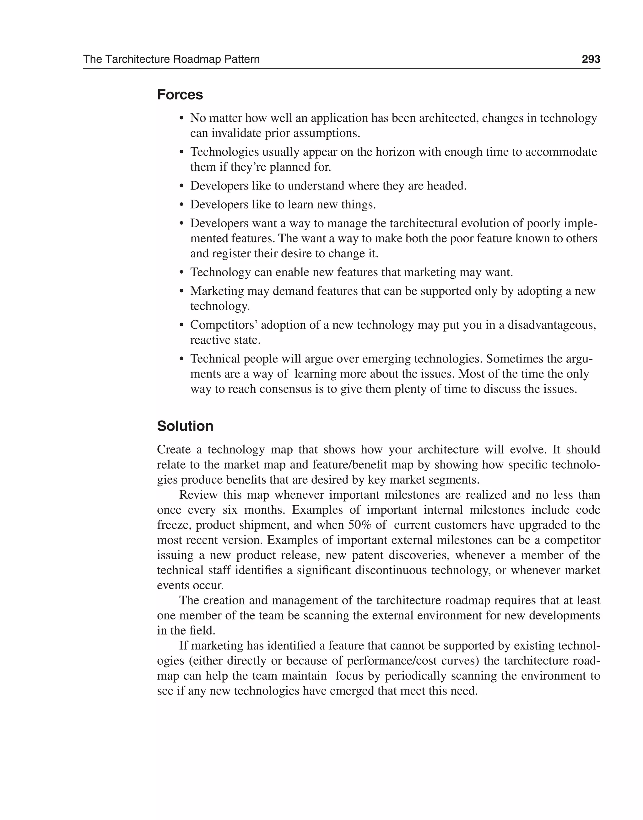 The Tarchitecture Roadmap Pattern 293 
Forces 
• No matter how well an application has been architected, changes in technology 
can invalidate prior assumptions. 
• Technologies usually appear on the horizon with enough time to accommodate 
them if they’re planned for. 
• Developers like to understand where they are headed. 
• Developers like to learn new things. 
• Developers want a way to manage the tarchitectural evolution of poorly imple-mented 
features. The want a way to make both the poor feature known to others 
and register their desire to change it. 
• Technology can enable new features that marketing may want. 
• Marketing may demand features that can be supported only by adopting a new 
technology. 
• Competitors’ adoption of a new technology may put you in a disadvantageous, 
reactive state. 
• Technical people will argue over emerging technologies. Sometimes the argu-ments 
are a way of learning more about the issues. Most of the time the only 
way to reach consensus is to give them plenty of time to discuss the issues. 
Solution 
Create a technology map that shows how your architecture will evolve. It should 
relate to the market map and feature/benefit map by showing how specific technolo-gies 
produce benefits that are desired by key market segments. 
Review this map whenever important milestones are realized and no less than 
once every six months. Examples of important internal milestones include code 
freeze, product shipment, and when 50% of current customers have upgraded to the 
most recent version. Examples of important external milestones can be a competitor 
issuing a new product release, new patent discoveries, whenever a member of the 
technical staff identifies a significant discontinuous technology, or whenever market 
events occur. 
The creation and management of the tarchitecture roadmap requires that at least 
one member of the team be scanning the external environment for new developments 
in the field. 
If marketing has identified a feature that cannot be supported by existing technol-ogies 
(either directly or because of performance/cost curves) the tarchitecture road-map 
can help the team maintain focus by periodically scanning the environment to 
see if any new technologies have emerged that meet this need. 
 