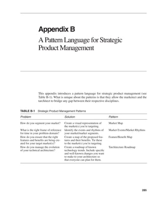 285 
Appendix B 
A Pattern Language for Strategic 
Product Management 
This appendix introduces a pattern language for strategic product management (see 
Table B-1). What is unique about the patterns is that they allow the marketect and the 
tarchitect to bridge any gap between their respective disciplines. 
TABLE B-1 Strategic Product Management Patterns 
Problem Solution Pattern 
How do you segment your market? Create a visual representation of 
the market(s) you’re targeting. 
Market Map 
What is the right frame of reference 
for time in your problem domain? 
Identify the events and rhythms of 
your market/market segments. 
Market Events/Market Rhythms 
How do you ensure that the right 
features and benefits are being cre-ated 
for your target market(s)? 
Create a map of the proposed fea-tures 
and their benefits. Tie these 
to the market(s) you’re targeting. 
Feature/Benefit Map 
How do you manage the evolution 
of your technical architecture? 
Create a roadmap of known 
technology trends. Include specific 
and well-known changes you want 
to make to your architecture so 
that everyone can plan for them. 
Tarchitecture Roadmap 
 