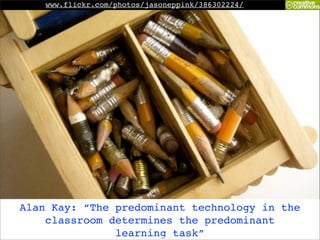 www.flickr.com/photos/jasoneppink/386302224/




Alan Kay: “The predominant technology in the
    classroom determines the predominant
               learning task”
 