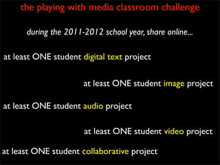 the playing with media classroom challenge

      during the 2011-2012 school year, share online...

at least ONE student digital text project

                      at least ONE student image project

at least ONE student audio project

                      at least ONE student video project

at least ONE student collaborative project
 