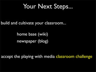 Your Next Steps...

build and cultivate your classroom...

         home base (wiki)
         newspaper (blog)


accept the playing with media classroom challenge
 