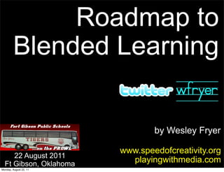 Roadmap to
        Blended Learning


                                by Wesley Fryer

                        www.speedofcreativity.org
     22 August 2011
  Ft Gibson, Oklahoma
                          playingwithmedia.com
Monday, August 22, 11
 