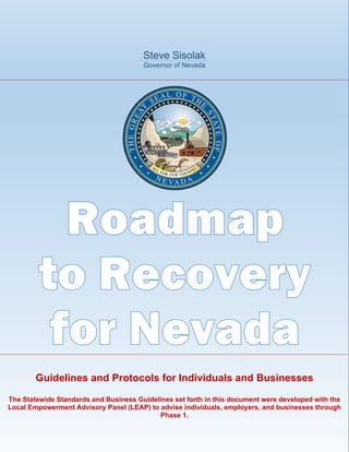Steve Sisolak
Governor of Nevada
Guidelines and Protocols for Individuals and Businesses
The Statewide Standards and Business Guidelines set forth in this document were developed with the
Local Empowerment Advisory Panel (LEAP) to advise individuals, employers, and businesses through
Phase 1.
 