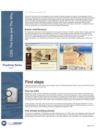 CSS: The How and The Why   <div id="footer">Footer</div>


                                Not only is the code much more readable, and thus easier to update (a subject for another, upcoming paper), but the
                                markup is substantially less. Compare character count of the two methods and you'll find that the CSS-based approach is
                                46% smaller. Naturally, the download times for these particular code snippets would be essentially the same, but if you
                                look at completely developed pages, a notable difference is evident. With major sites—or any site experiencing high
                                traffic—there are actual, significant savings for bandwidth costs. Moreover, designers typically find that the faster
                                download times result in an increased number and length of page visits, which again, can result in a notable increase in
                                revenue, especially if you consider banner and search engine ad placement.


                                Easier maintenance
                                As noted above, the code for a CSS-based site is much easier to read and, therefore, update. Faster changes mean less
                                time which translates into more time designers can spend on other projects, another real, bottom-line benefit. When
                                external style sheets are used, site-wide changes can occur almost instantaneously and even, if appropriate, be user-
                                driven. For a wildly entertaining look at just how different the same content can be, look no further than
                                www.csszengarden.com. Here are two examples of the same content with totally different appearances, all thanks to
                                CSS.




Roadmap Series
    Issue 1




                                First steps
                                Okay, let's say you're totally sold and you're ready to move to CSS-based layouts. What do you do first? Here are three
                                basic steps to help you on your way.


                                Plan for CSS
                                Whether you create a comp in Photoshop or Fireworks, or sketch it out by hand and build it directly in Dreamweaver or
                                another code editor, it really helps to have CSS layout concepts in mind from the beginning. Take a look at your design
                                and figure out where the major sections are–the header, the content area, and the footer, for example. This will help you
                                decide which graphic elements need to be part of the CSS-styled background and which are standard foreground images.
                                You'll also get a clearer sense of the margin values and padding required to place your elements in the desired position.


                                These concepts—and more—serve as the core of our interactive training module, CSS Designer Starter Kit. If you're
                                brand-spanking new to CSS design, it'll give you a good leg up for just a little expense. Another approach is to use your
                                "View Source" browser option liberally and see how designs are recreated in CSS.


                                Use simple building blocks
                                Or, to put it in an aphorism: "Crawl before you walk; walk before you run." Many times, I see designers extend their reach
                                before they're ready and fail to reach their lofty goal. A CSS page layout is, at its most basic, almost literally a series of
                                building blocks. The content "block," also known as a <div> tag, is placed on top of the footer <div> tag and the header




                                                                                                                                                Page 3 of 4
 