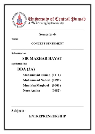 Semester-6
Topic:
CONCEPT STATEMENT
Submitted to:
SIR MAZHAR HAYAT
Submitted by:
BBA (3A)
Muhammad Usman (0111)
Muhammad Nabeel (0097)
Muntaha Maqbool (0001)
NoorAmina (0082)
Subject: -
ENTREPRENEURSHIP
 