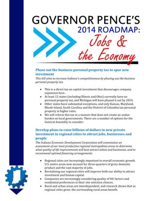 GOVERNOR PENCE’S
2014 ROADMAP:

Jobs &
the Economy

Phase out the business personal property tax to spur new
investment
This bill aims to increase Indiana’s competitiveness by phasing out the business
personal property tax.





This is a direct tax on capital investment that discourages company
expansion here.
At least 12 states (including Illinois and Ohio) currently have no
personal property tax, and Michigan will have phased it out by 2024.
Other states have substantial exceptions, and only Kansas, Maryland,
Rhode Island, South Carolina and the District of Columbia tax personal
property at higher rates.
We will reform this tax in a manner that does not create an undue
burden on local governments. There are a number of options for the
General Assembly to consider.

Develop plans to raise billions of dollars in new private
investment in regional cities to attract jobs, businesses and
people
The Indiana Economic Development Corporation will commission an
assessment of our most productive regional metropolitan areas to determine
what quality of life improvements will best attract talent and businesses, and to
recommend optimal financing arrangements.





Regional cities are increasingly important to overall economic growth.
U.S. metro areas now account for three-quarters of gross domestic
product and the vast majority of jobs.
Revitalizing our regional cities will improve both our ability to attract
investment and human capital.
Companies are increasingly considering quality of life factors and
residential preferences in their site selection choices.
Rural and urban areas are interdependent, and research shows that as
regional cities grow, the surrounding rural areas benefit.

 