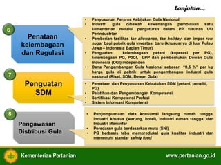 Kementerian Pertanian www.pertanian.go.id
Penataan
kelembagaan
dan Regulasi
Penguatan
SDM
6
• Penyusunan Perpres Kebijakan Gula Nasional
• Industri gula dibawah kewenangan pembinaan satu
kementerian melalui pengaturan dalam PP turunan UU
Perindustrian
• Pemberian fasilitas tax allowance, tax holiday, dan impor raw
sugar bagi pabrik gula investasi baru (khususnya di luar Pulau
Jawa – Indonesia Bagian Timur)
• Penguatan kelembagaan petani (koperasi per PG),
kelembagaan PG, P3GI, LPP dan pembentukan Dewan Gula
Indonesia (DGI) independen
• Dana Pengembangan Gula Nasional sebesar “0,5 %” per kg
harga gula di pabrik untuk pengembangan industri gula
nasional (Riset, SDM, Dewan Gula)
• Pemetaan dan Penyusunan Kebutuhan SDM (petani, peneliti,
PG)
• Pelatihan dan Pengembangan Kompetensi
• Sertifikasi Kompetensi Profesi
• Sistem Informasi Kompetensi
7
Pengawasan
Distribusi Gula
8 • Penyempurnaan data konsumsi langsung rumah tangga,
industri khusus (warung, hotel), Industri rumah tangga, dan
Industri Maminfar
• Peredaran gula berdasarkan mutu (SNI)
• PG berbasis tebu memproduksi gula kualitas industri dan
memenuhi standar safety food
Lanjutan…
 