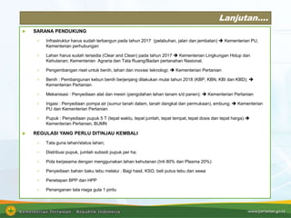 Lanjutan….
 SARANA PENDUKUNG
 Infrastruktur harus sudah terbangun pada tahun 2017 (pelabuhan, jalan dan jembatan)  Kementerian PU,
Kementerian perhubungan
 Lahan harus sudah tersedia (Clear and Clean) pada tahun 2017  Kementerian Lingkungan Hidup dan
Kehutanan; Kementerian Agraria dan Tata Ruang/Badan pertanahan Nasional,
 Pengembangan riset untuk benih, lahan dan inovasi teknologi;  Kementerian Pertanian
 Benih : Pembangunan kebun benih berjenjang dilakukan mulai tahun 2018 (KBP, KBN, KBI dan KBD); 
Kementerian Pertanian
 Mekanisasi : Penyediaan alat dan mesin (pengolahan lahan tanam s/d panen);  Kementerian Pertanian
 Irigasi : Penyediaan pompa air (sumur tanah dalam, tanah dangkal dan permukaan), embung;  Kementerian
PU dan Kementerian Pertanian
 Pupuk : Penyediaan pupuk 5 T (tepat waktu, tepat jumlah, tepat tempat, tepat dosis dan tepat harga).
Kementerian Pertanian, BUMN
 REGULASI YANG PERLU DITINJAU KEMBALI
 Tata guna lahan/status lahan;
 Distribusi pupuk, jumlah subsidi pupuk per ha;
 Pola kerjasama dengan menggunakan lahan kehutanan (Inti 80% dan Plasma 20%)
 Penyediaan bahan baku tebu melalui : Bagi hasil, KSO, beli putus tebu dan sewa
 Penetapan BPP dan HPP
 Penanganan tata niaga gula 1 pintu
 
