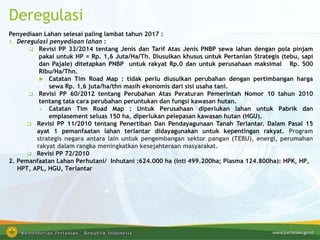Deregulasi
Penyediaan Lahan selesai paling lambat tahun 2017 :
1. Deregulasi penyediaan lahan :
 Revisi PP 33/2014 tentang Jenis dan Tarif Atas Jenis PNBP sewa lahan dengan pola pinjam
pakai untuk HP = Rp. 1,6 Juta/Ha/Th. Diusulkan khusus untuk Pertanian Strategis (tebu, sapi
dan Pajale) ditetapkan PNBP untuk rakyat Rp.0 dan untuk perusahaan maksimal Rp. 500
Ribu/Ha/Thn.
 Catatan Tim Road Map : tidak perlu diusulkan perubahan dengan pertimbangan harga
sewa Rp. 1,6 juta/ha/thn masih ekonomis dari sisi usaha tani.
 Revisi PP 60/2012 tentang Perubahan Atas Peraturan Pemerintah Nomor 10 tahun 2010
tentang tata cara perubahan peruntukan dan fungsi kawasan hutan.
 Catatan Tim Road Map : Untuk Perusahaan diperlukan lahan untuk Pabrik dan
emplasement seluas 150 ha, diperlukan pelepasan kawasan hutan (HGU).
 Revisi PP 11/2010 tentang Penertiban Dan Pendayagunaan Tanah Terlantar. Dalam Pasal 15
ayat 1 pemanfaatan lahan terlantar didayagunakan untuk kepentingan rakyat. Program
strategis negara antara lain untuk pengembangan sektor pangan (TEBU), energi, perumahan
rakyat dalam rangka meningkatkan kesejahteraan masyarakat.
 Revisi PP 72/2010
2. Pemanfaatan Lahan Perhutani/ Inhutani :624.000 ha (inti 499.200ha; Plasma 124.800ha): HPK, HP,
HPT, APL, HGU, Terlantar
 