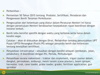 Perbenihan :
 Permentan 50 Tahun 2015 tentang Produksi, Sertifikasi, Peredaran dan
Pengawasan Benih Tanaman Perkebunan
 Pengecualian dari ketentuan yang diatur dalam Peraturan Menteri ini harus
dengan persetujuan Menteri berdasarkan kesepakatan rapat koordinasi dengan
instansi terkait.
 Benih tebu bersifat spesifik dengan waktu yang terbatas serta harus dalam
kondisi segar.
Catatan : akan di diskusikan dengan Dirat. Perbenihan tentang penunjukkan UPT
Pusat/UPTD/Penangkar/Puslit/PG sebagai penyedia benih dan ketentuan
tentang kewajiban sertifikasi.
 Penyediaan infrastruktur : sesuaikan dengan kondisi wilayah (jembatan, jalan,
pelabuhan)  koordinasi dengan PU, Pemda, Perhubungan
 Penyediaan sarana mekanisasi : traktor dan implement, irigasi (sumur dalam,
dangkal, permukaan, embung), mesin tanam (cane planter), boom sprayer,
harvester, truk, cane loader, grabe loader, grader, fertilizer application, gun
sprinkler
 