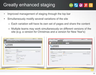Greatly enhanced staging
• Improved management of staging through the top bar
• Simultaneously modify several variations of the site
– Each variation will have its own set of pages and share the content
– Multiple teams may work simultaneously on different versions of the
site (e.g. a version for Christmas and a version for New Year's)
11
 