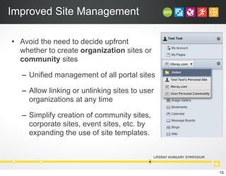 Improved Site Management
• Avoid the need to decide upfront
whether to create organization sites or
community sites
– Unified management of all portal sites
– Allow linking or unlinking sites to user
organizations at any time
– Simplify creation of community sites,
corporate sites, event sites, etc. by
expanding the use of site templates.
15
 