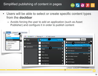 Simplified publishing of content in pages
• Users will be able to select or create specific content types
from the dockbar
– Avoids forcing the user to add an application (such as Asset
Publisher) and configure it in order to publish content
!""#$%&'(#)'*+,#!""#-./%
!"#$%&'()&%$*+%,%$&"-%.&%/01"%2(3
4+%5$.6718%/99%/%*/:"%08%61.67.#:%(#%2'"%;5$.67%,99%<=%0$22(#%.#%2'"%*/:"%
&"1"62.(#+
>+%?8%9(.#:%&(@%.2%.#A(7"&%2'"%B$.67%/99%*/:"%C(-D+
1
2
!""#$%&'(#!""#)*&+%&+
!"#$%&'()$*+,-./$("+0($)"#$*+/)#/)$)12#(3$41$5#%6-,)7$)"#$-(#'8($6((#)($6'#$
(#,#*)#53
93$:$*+/)#/)$)12#$&($(#,#*)#53
;3$<%$6$)12#$&($(#,#*)#57$)"#$=:55$>#0?$@-))+/$2#'(&()($A&(-6,,17$6,,+0&/B$)"#$
-(#'$)+$C-&*D,1$*'#6)#$*+/)#/)$+%$)"6)$)12#3
E3$F+A#'$()6)#$("+0($)"#$=:55$>#0?$@-))+/3
G3$H"#/$6$-(#'$*,&*D($+/$6/$&)#.7$)"#1$*6/$*"++(#$)+$*,&*D$6/5$5'6B$&)$)+$)"#$
26B#$+'$*,&*D$+$)"#$655$)+$26B#$@-))+/3
I3$!"#$655$)+$26B#$@-))+/$6($&)8($*,&*D#5
J3$K6/$@#$6/$6'#6$%+'$.#)6$56)6$+'$)"#$2'#A $+%$)"#$6((#
1 2
3
4 5
18
 