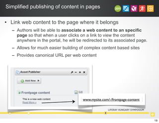 Simplified publishing of content in pages
• Link web content to the page where it belongs
– Authors will be able to associate a web content to an specific
page so that when a user clicks on a link to view the content
anywhere in the portal, he will be redirected to its associated page.
– Allows for much easier building of complex content based sites
– Provides canonical URL per web content
www.mysite.com/-/frontpage-content
19
 