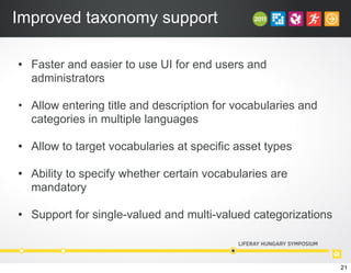 Improved taxonomy support
• Faster and easier to use UI for end users and
administrators
• Allow entering title and description for vocabularies and
categories in multiple languages
• Allow to target vocabularies at specific asset types
• Ability to specify whether certain vocabularies are
mandatory
• Support for single-valued and multi-valued categorizations
21
 