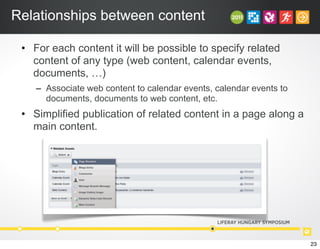 Relationships between content
• For each content it will be possible to specify related
content of any type (web content, calendar events,
documents, …)
– Associate web content to calendar events, calendar events to
documents, documents to web content, etc.
• Simplified publication of related content in a page along a
main content.
23
 
