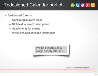 Redesigned Calendar portlet
• Enhanced Events
– Configurable event types
– Rich text for event descriptions
– Attachments for events
– Invitations and attendee information
Will be available as a
plugin shortly after 6.1
33
 