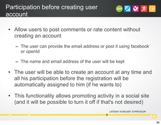Participation before creating user
account
• Allow users to post comments or rate content without
creating an account
– The user can provide the email address or post it using facebook
or openId
– The name and email address of the user will be kept
• The user will be able to create an account at any time and
all his participation before the registration will be
automatically assigned to him (if he wants to)
• This functionality allows promoting activity in a social site
(and it will be possible to turn it off if that's not desired)
38
 