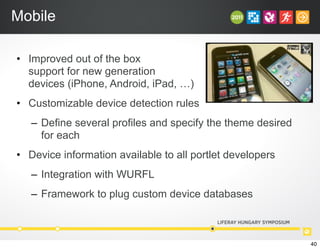 Mobile
• Improved out of the box
support for new generation
devices (iPhone, Android, iPad, …)
• Customizable device detection rules
– Define several profiles and specify the theme desired
for each
• Device information available to all portlet developers
– Integration with WURFL
– Framework to plug custom device databases
40
 