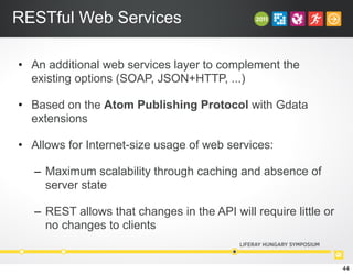 RESTful Web Services
• An additional web services layer to complement the
existing options (SOAP, JSON+HTTP, ...)
• Based on the Atom Publishing Protocol with Gdata
extensions
• Allows for Internet-size usage of web services:
– Maximum scalability through caching and absence of
server state
– REST allows that changes in the API will require little or
no changes to clients
44
 
