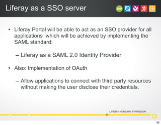 Liferay as a SSO server
• Liferay Portal will be able to act as an SSO provider for all
applications which will be achieved by implementing the
SAML standard:
– Liferay as a SAML 2.0 Identity Provider
• Also: Implementation of OAuth
– Allow applications to connect with third party resources
without making the user disclose their credentials.
45
 
