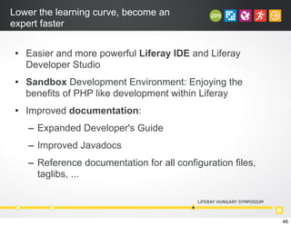 Lower the learning curve, become an
expert faster
• Easier and more powerful Liferay IDE and Liferay
Developer Studio
• Sandbox Development Environment: Enjoying the
benefits of PHP like development within Liferay
• Improved documentation:
– Expanded Developer's Guide
– Improved Javadocs
– Reference documentation for all configuration files,
taglibs, ...
46
 