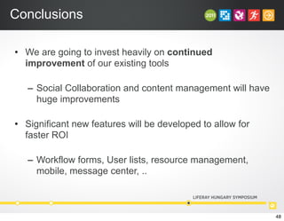 Conclusions
• We are going to invest heavily on continued
improvement of our existing tools
– Social Collaboration and content management will have
huge improvements
• Significant new features will be developed to allow for
faster ROI
– Workflow forms, User lists, resource management,
mobile, message center, ..
48
 