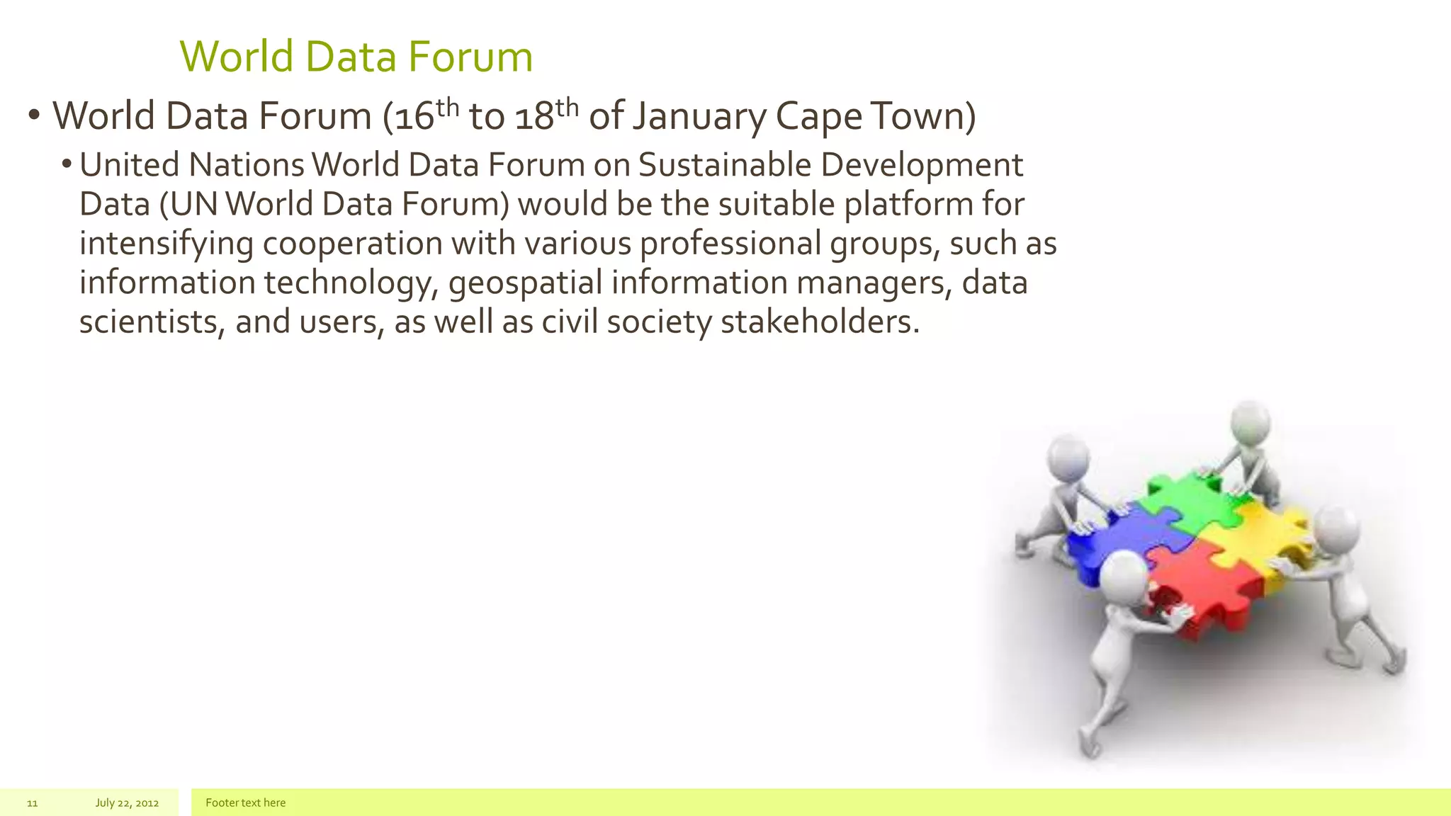 World Data Forum
• World Data Forum (16th to 18th of January CapeTown)
• United Nations World Data Forum on Sustainable Development
Data (UNWorld Data Forum) would be the suitable platform for
intensifying cooperation with various professional groups, such as
information technology, geospatial information managers, data
scientists, and users, as well as civil society stakeholders.
July 22, 2012 Footer text here11
 